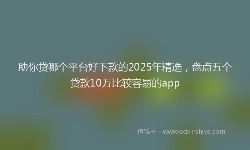 助你贷哪个平台好下款的2025年精选，盘点五个贷款10万比较容易的app