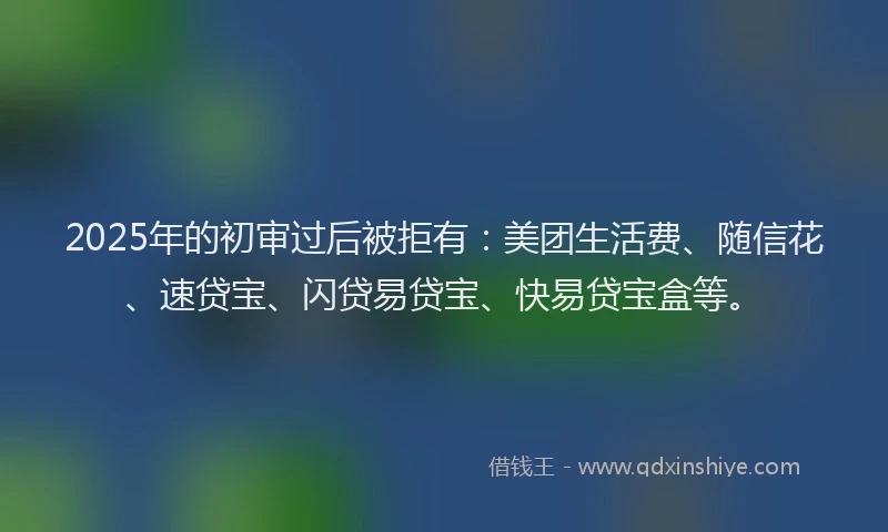 2025年的初审过后被拒有：美团生活费、随信花、速贷宝、闪贷易贷宝、快易贷宝盒等。