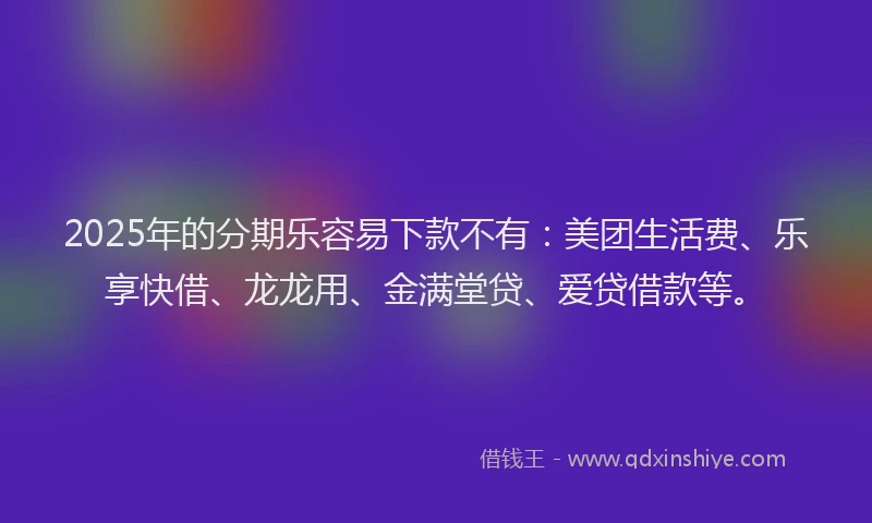 2025年的分期乐容易下款不有：美团生活费、乐享快借、龙龙用、金满堂贷、爱贷借款等。