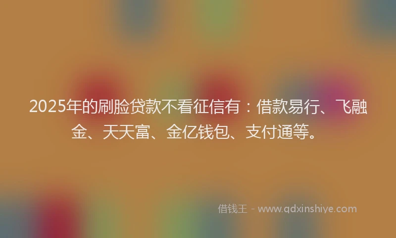 2025年的刷脸贷款不看征信有：借款易行、飞融金、天天富、金亿钱包、支付通等。
