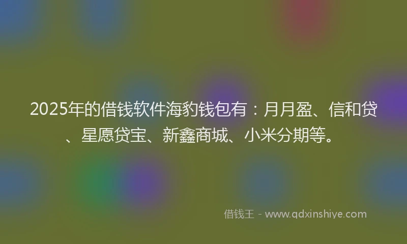 2025年的借钱软件海豹钱包有：月月盈、信和贷、星愿贷宝、新鑫商城、小米分期等。