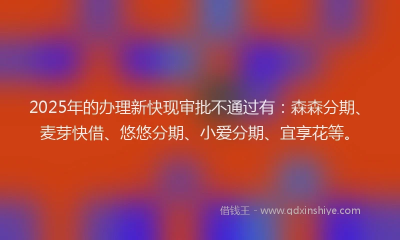 2025年的办理新快现审批不通过有：森森分期、麦芽快借、悠悠分期、小爱分期、宜享花等。