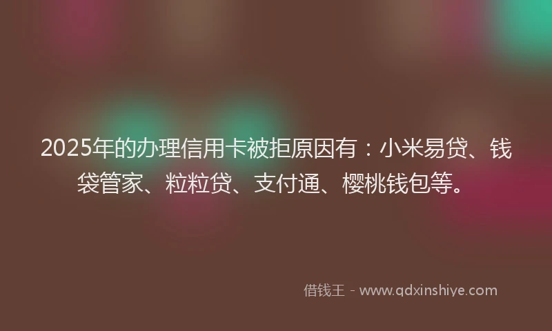 2025年的办理信用卡被拒原因有：小米易贷、钱袋管家、粒粒贷、支付通、樱桃钱包等。