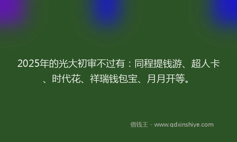 2025年的光大初审不过有：同程提钱游、超人卡、时代花、祥瑞钱包宝、月月开等。