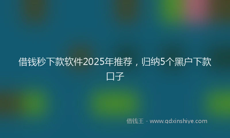 借钱秒下款软件2025年推荐，归纳5个黑户下款口子