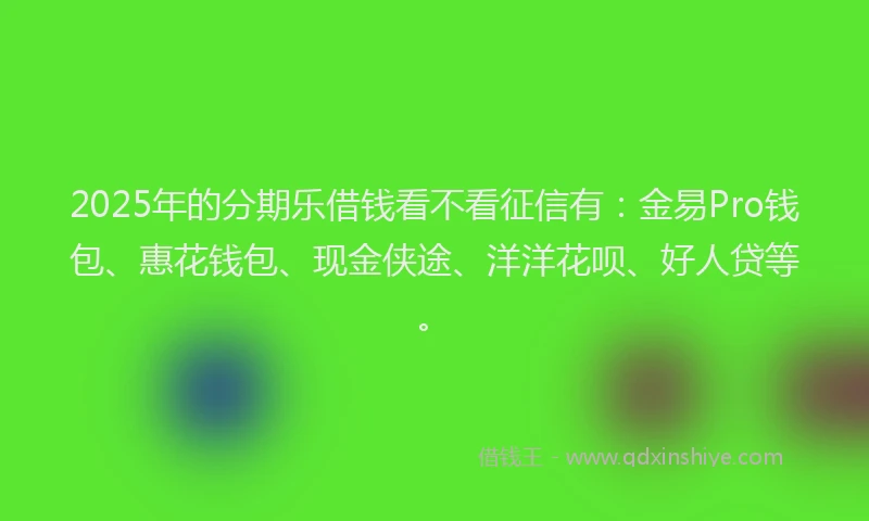 2025年的分期乐借钱看不看征信有：金易Pro钱包、惠花钱包、现金侠途、洋洋花呗、好人贷等。