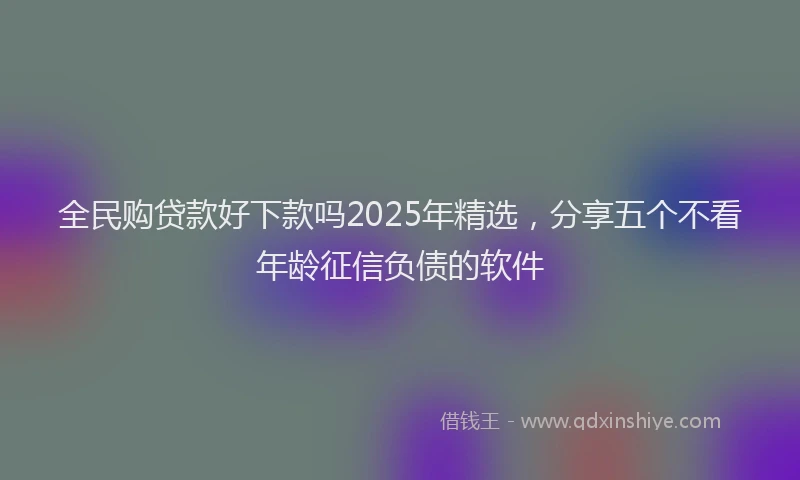 全民购贷款好下款吗2025年精选，分享五个不看年龄征信负债的软件