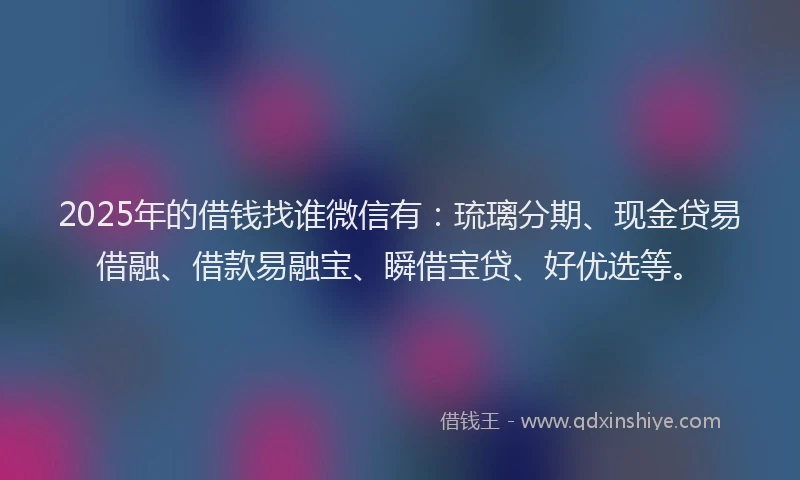 2025年的借钱找谁微信有：琉璃分期、现金贷易借融、借款易融宝、瞬借宝贷、好优选等。