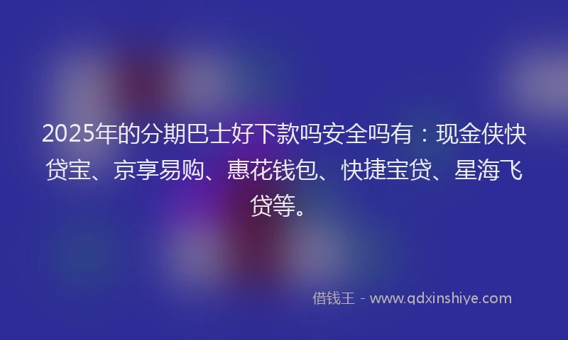 2025年的分期巴士好下款吗安全吗有：现金侠快贷宝、京享易购、惠花钱包、快捷宝贷、星海飞贷等。