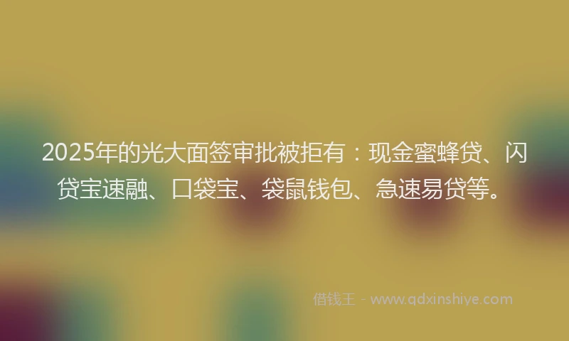 2025年的光大面签审批被拒有：现金蜜蜂贷、闪贷宝速融、口袋宝、袋鼠钱包、急速易贷等。