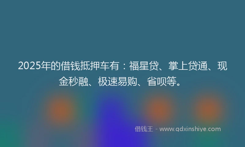 2025年的借钱抵押车有：福星贷、掌上贷通、现金秒融、极速易购、省呗等。
