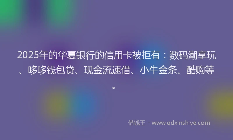 2025年的华夏银行的信用卡被拒有：数码潮享玩、哆哆钱包贷、现金流速借、小牛金条、酷购等。