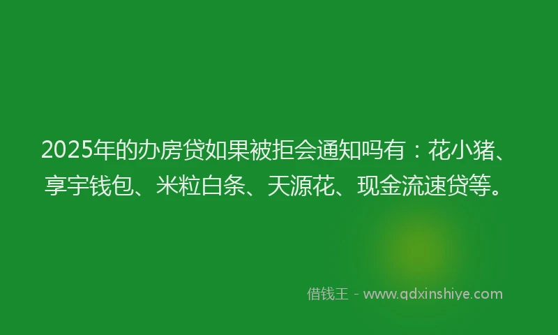 2025年的办房贷如果被拒会通知吗有：花小猪、享宇钱包、米粒白条、天源花、现金流速贷等。