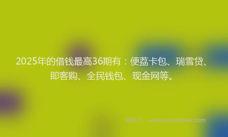 2025年的借钱最高36期有：便荔卡包、瑞雪贷、即客购、全民钱包、现金网等。