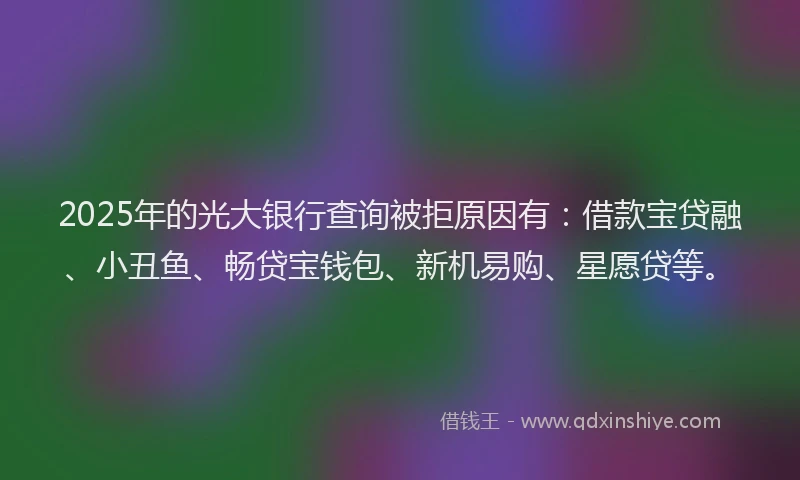 2025年的光大银行查询被拒原因有：借款宝贷融、小丑鱼、畅贷宝钱包、新机易购、星愿贷等。