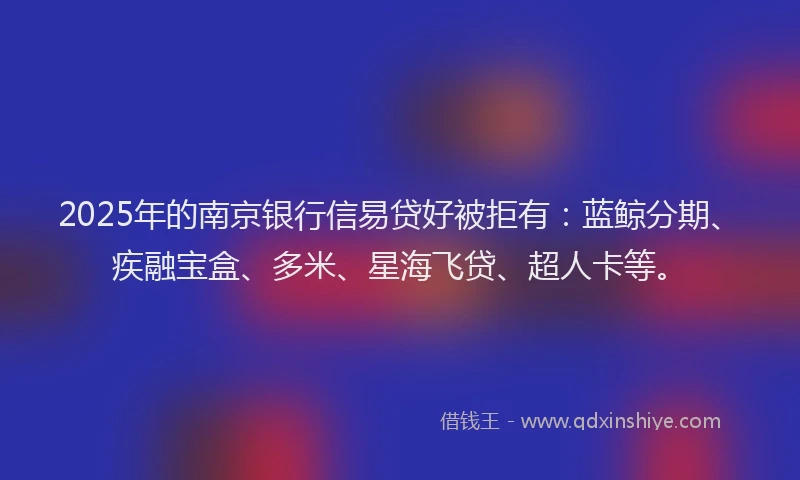2025年的南京银行信易贷好被拒有：蓝鲸分期、疾融宝盒、多米、星海飞贷、超人卡等。