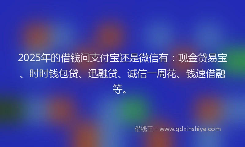 2025年的借钱问支付宝还是微信有：现金贷易宝、时时钱包贷、迅融贷、诚信一周花、钱速借融等。