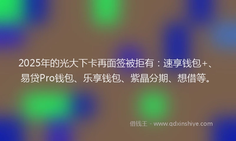 2025年的光大下卡再面签被拒有：速享钱包+、易贷Pro钱包、乐享钱包、紫晶分期、想借等。