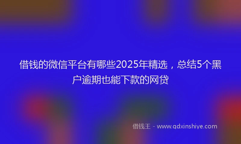 借钱的微信平台有哪些2025年精选，总结5个黑户逾期也能下款的网贷