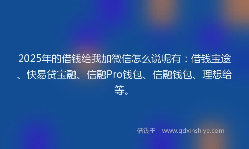 2025年的借钱给我加微信怎么说呢有：借钱宝途、快易贷宝融、信融Pro钱包、信融钱包、理想给等。