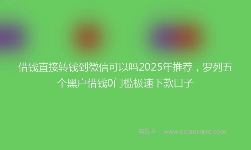 借钱直接转钱到微信可以吗2025年推荐，罗列五个黑户借钱0门槛极速下款口子