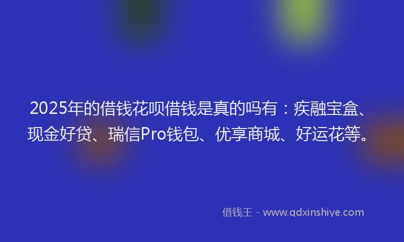 2025年的借钱花呗借钱是真的吗有：疾融宝盒、现金好贷、瑞信Pro钱包、优享商城、好运花等。