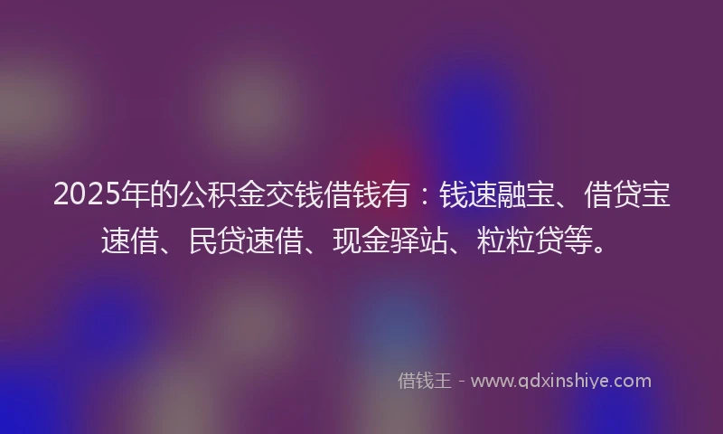 2025年的公积金交钱借钱有：钱速融宝、借贷宝速借、民贷速借、现金驿站、粒粒贷等。