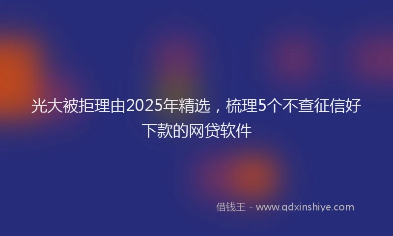 光大被拒理由2025年精选，梳理5个不查征信好下款的网贷软件
