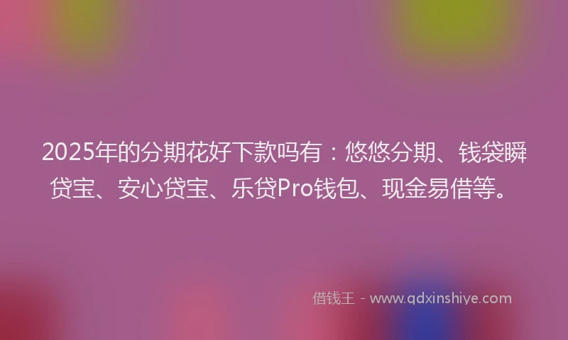 2025年的分期花好下款吗有：悠悠分期、钱袋瞬贷宝、安心贷宝、乐贷Pro钱包、现金易借等。