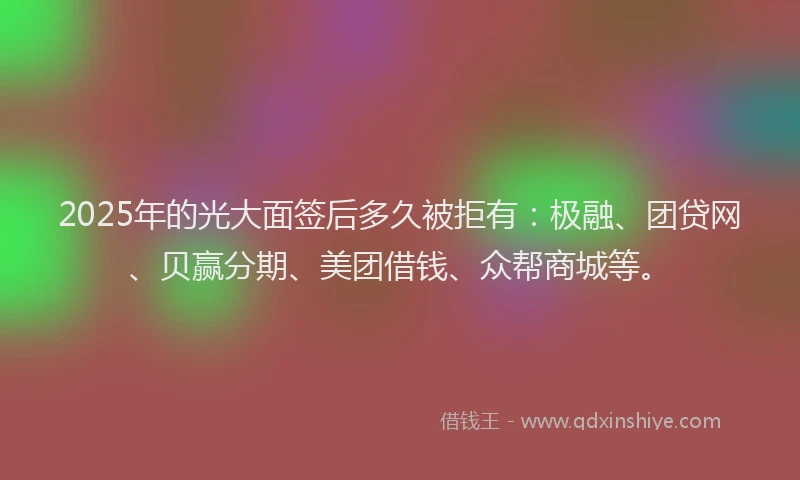 2025年的光大面签后多久被拒有：极融、团贷网、贝赢分期、美团借钱、众帮商城等。