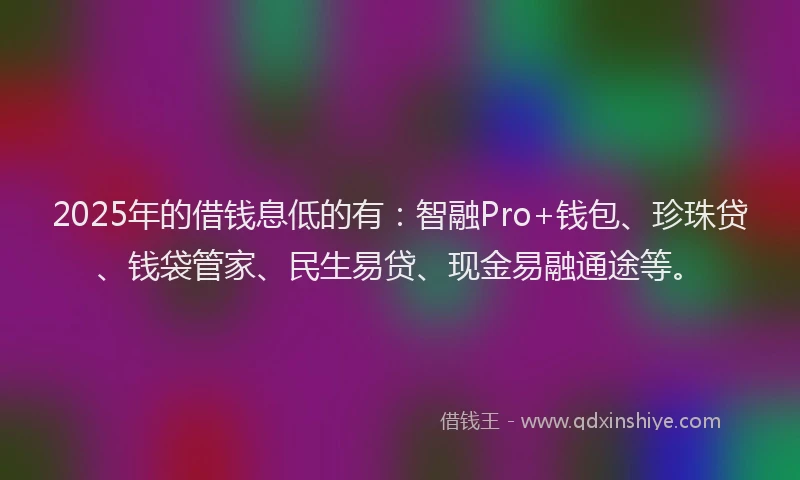 2025年的借钱息低的有：智融Pro+钱包、珍珠贷、钱袋管家、民生易贷、现金易融通途等。