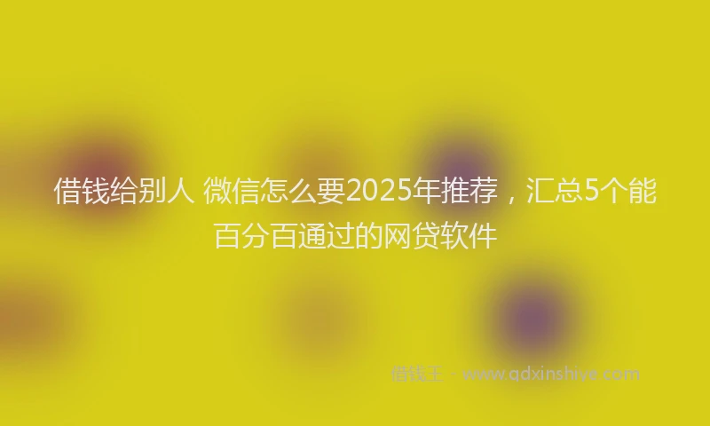 借钱给别人 微信怎么要2025年推荐，汇总5个能百分百通过的网贷软件