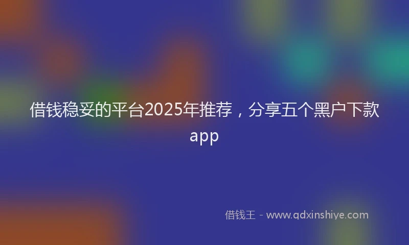 借钱稳妥的平台2025年推荐，分享五个黑户下款app