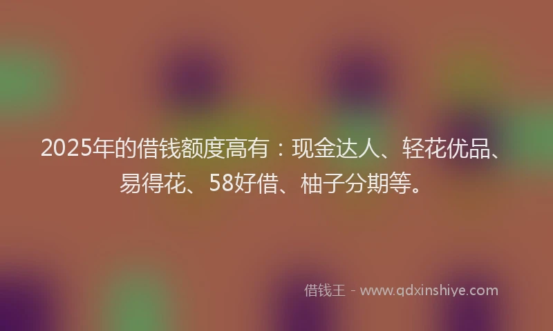 2025年的借钱额度高有：现金达人、轻花优品、易得花、58好借、柚子分期等。