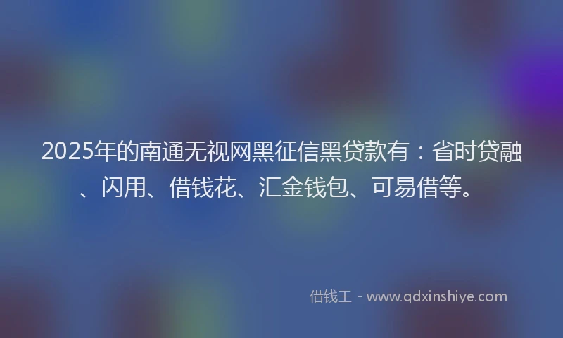 2025年的南通无视网黑征信黑贷款有：省时贷融、闪用、借钱花、汇金钱包、可易借等。