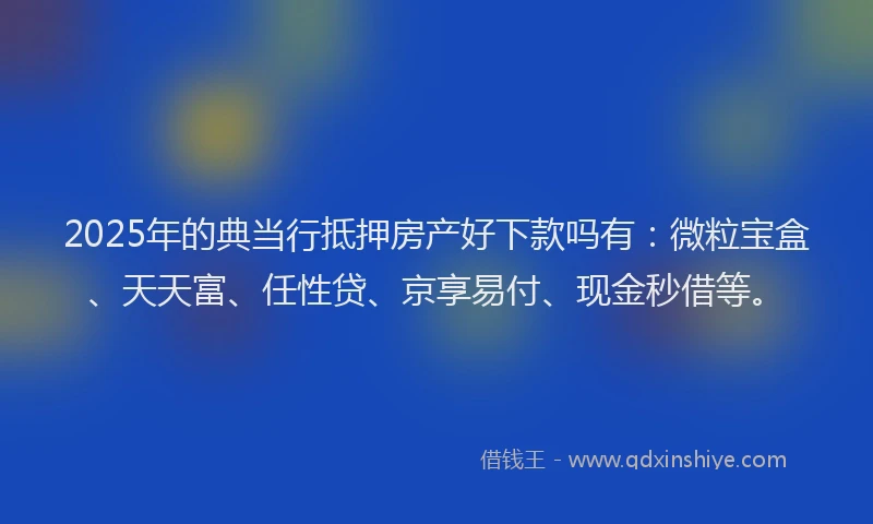 2025年的典当行抵押房产好下款吗有：微粒宝盒、天天富、任性贷、京享易付、现金秒借等。