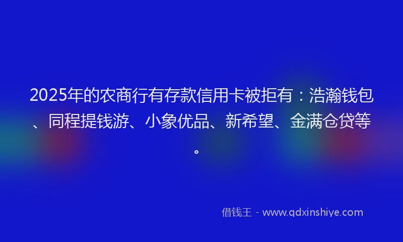 2025年的农商行有存款信用卡被拒有：浩瀚钱包、同程提钱游、小象优品、新希望、金满仓贷等。