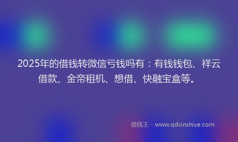 2025年的借钱转微信亏钱吗有：有钱钱包、祥云借款、金帝租机、想借、快融宝盒等。