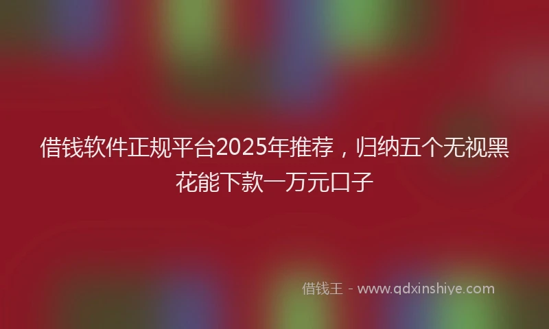 借钱软件正规平台2025年推荐，归纳五个无视黑花能下款一万元口子