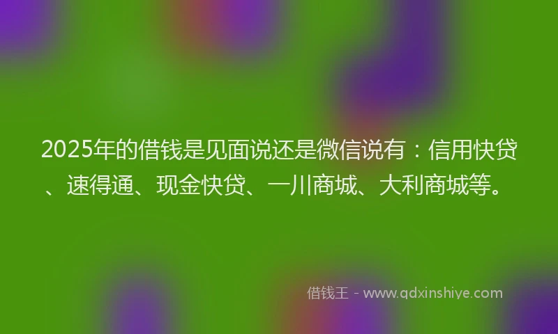 2025年的借钱是见面说还是微信说有：信用快贷、速得通、现金快贷、一川商城、大利商城等。