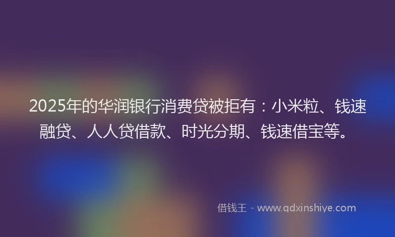 2025年的华润银行消费贷被拒有：小米粒、钱速融贷、人人贷借款、时光分期、钱速借宝等。