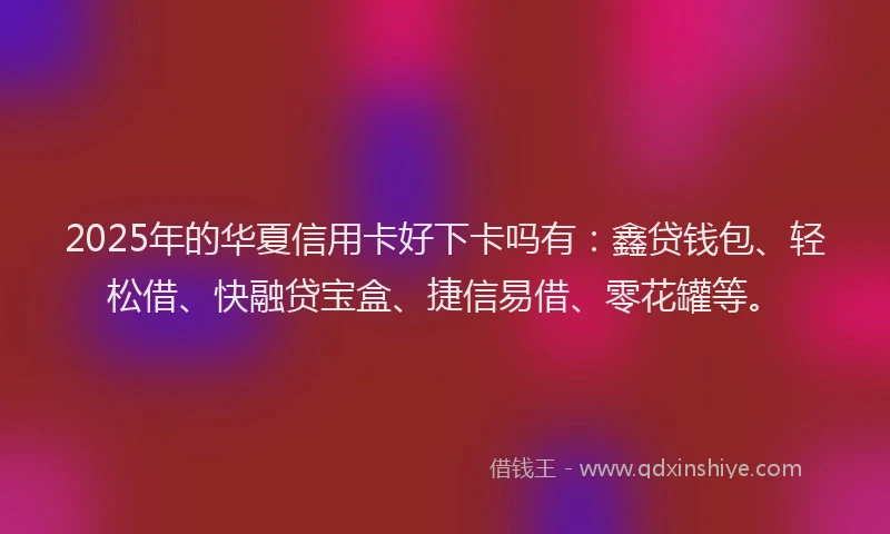 2025年的华夏信用卡好下卡吗有：鑫贷钱包、轻松借、快融贷宝盒、捷信易借、零花罐等。
