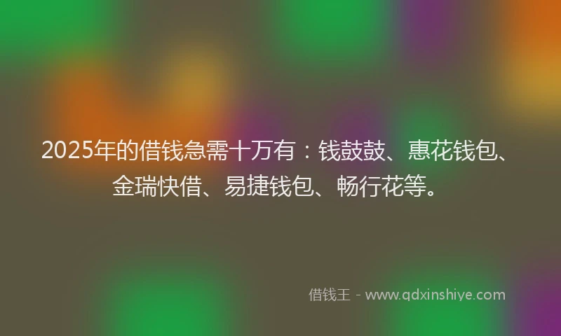 2025年的借钱急需十万有：钱鼓鼓、惠花钱包、金瑞快借、易捷钱包、畅行花等。