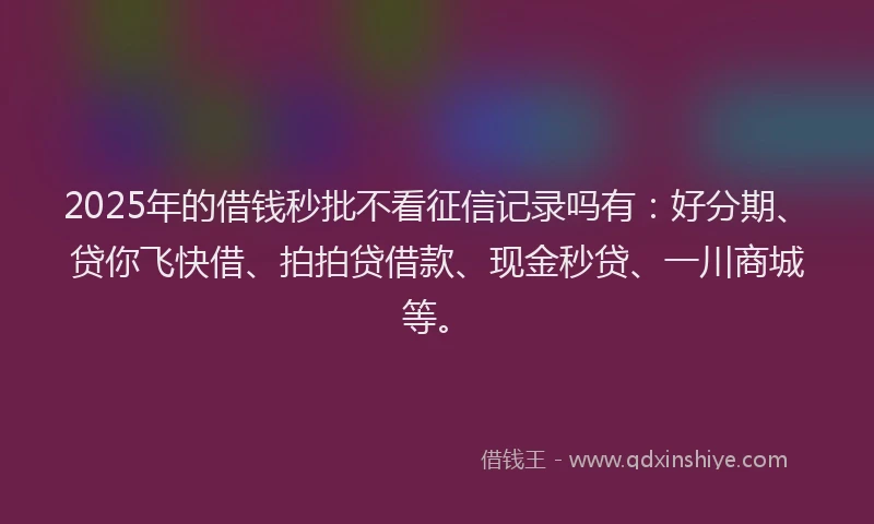 2025年的借钱秒批不看征信记录吗有：好分期、贷你飞快借、拍拍贷借款、现金秒贷、一川商城等。
