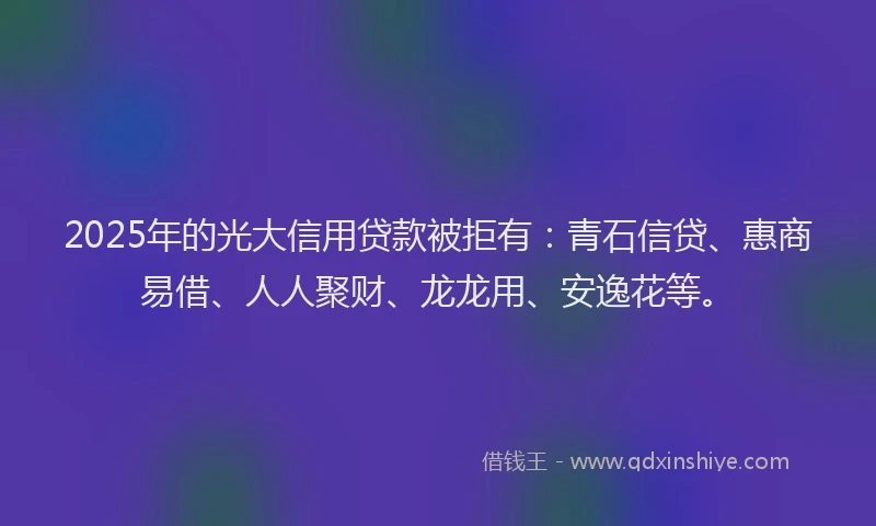 2025年的光大信用贷款被拒有：青石信贷、惠商易借、人人聚财、龙龙用、安逸花等。
