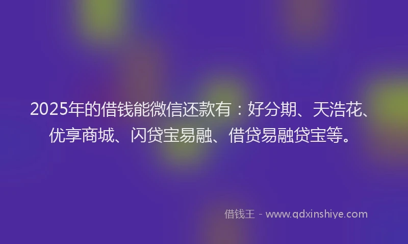 2025年的借钱能微信还款有：好分期、天浩花、优享商城、闪贷宝易融、借贷易融贷宝等。