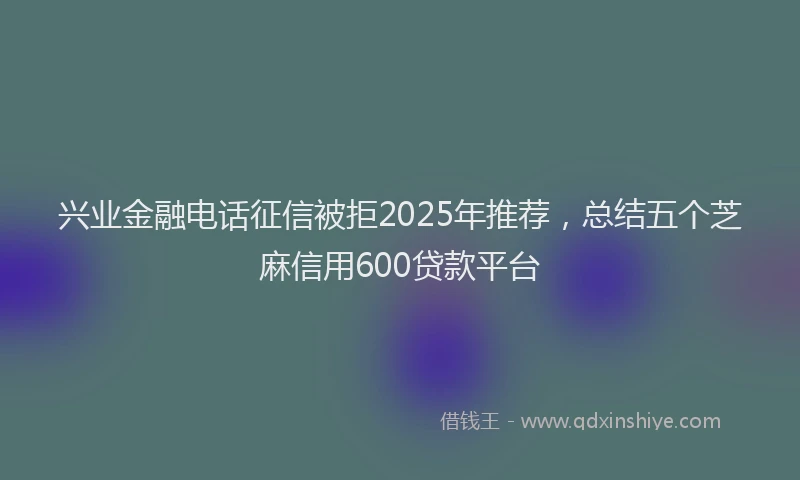 兴业金融电话征信被拒2025年推荐，总结五个芝麻信用600贷款平台