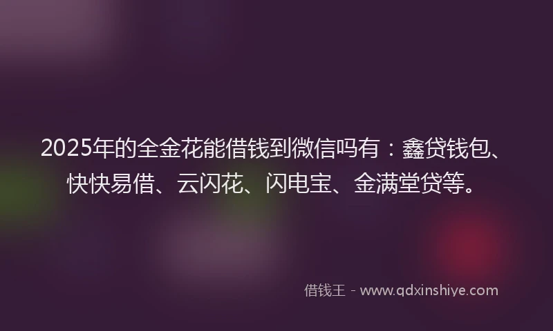 2025年的全金花能借钱到微信吗有：鑫贷钱包、快快易借、云闪花、闪电宝、金满堂贷等。