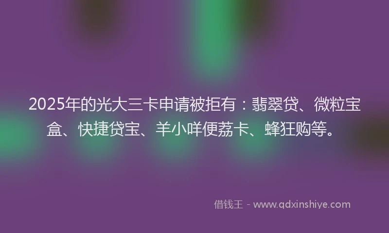 2025年的光大三卡申请被拒有：翡翠贷、微粒宝盒、快捷贷宝、羊小咩便荔卡、蜂狂购等。