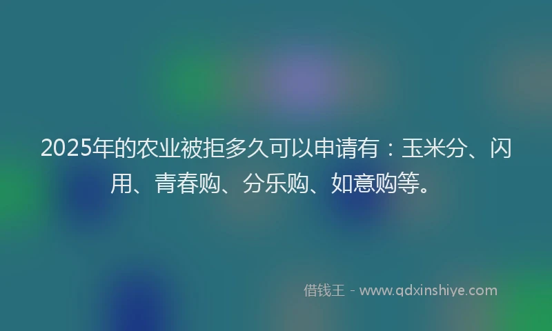 2025年的农业被拒多久可以申请有：玉米分、闪用、青春购、分乐购、如意购等。